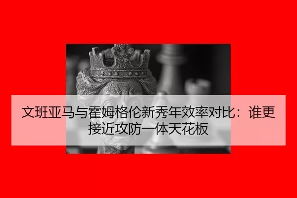 文班亚马与霍姆格伦新秀年效率对比：谁更接近攻防一体天花板