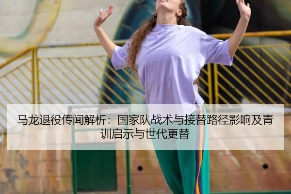 马龙退役传闻解析：国家队战术与接替路径影响及青训启示与世代更替